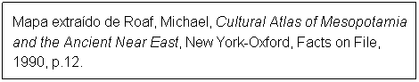 Caixa de texto: Mapa extrado de Roaf, Michael, Cultural Atlas of Mesopotamia and the Ancient Near East, New York-Oxford, Facts on File, 1990, p.12.
