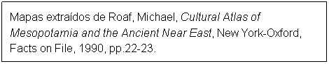 Caixa de texto: Mapas extrados de Roaf, Michael, Cultural Atlas of Mesopotamia and the Ancient Near East, New York-Oxford, Facts on File, 1990, pp.22-23.
